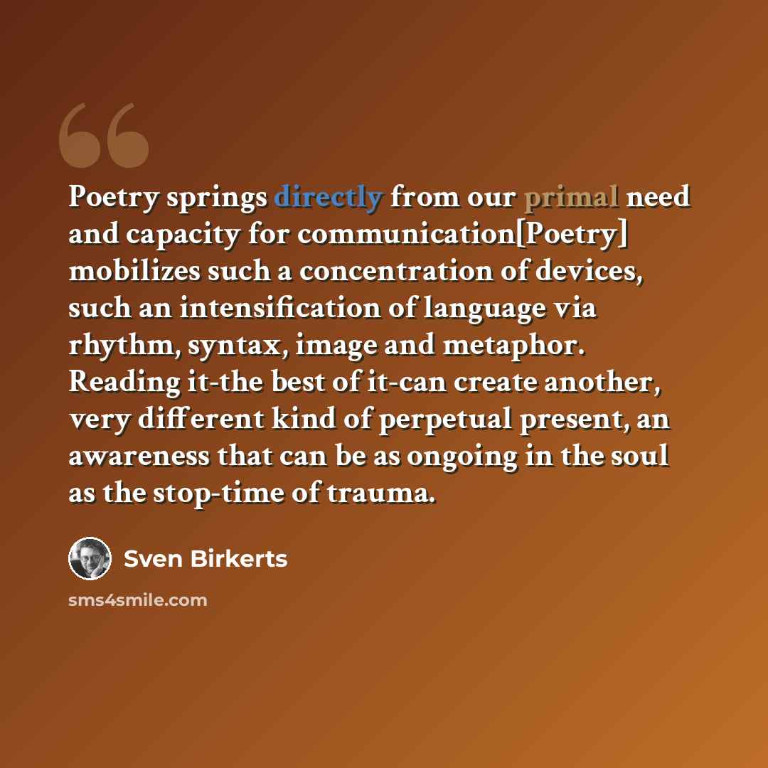 “Poetry springs directly from our primal need and capacity for communication[Poetry] mobilizes such a concentration of devices, such an intensification of language via rhythm, syntax, image and metaphor. Reading it-the best of it-can create another, very different kind of perpetual present, an…” quote by Sven Birkerts