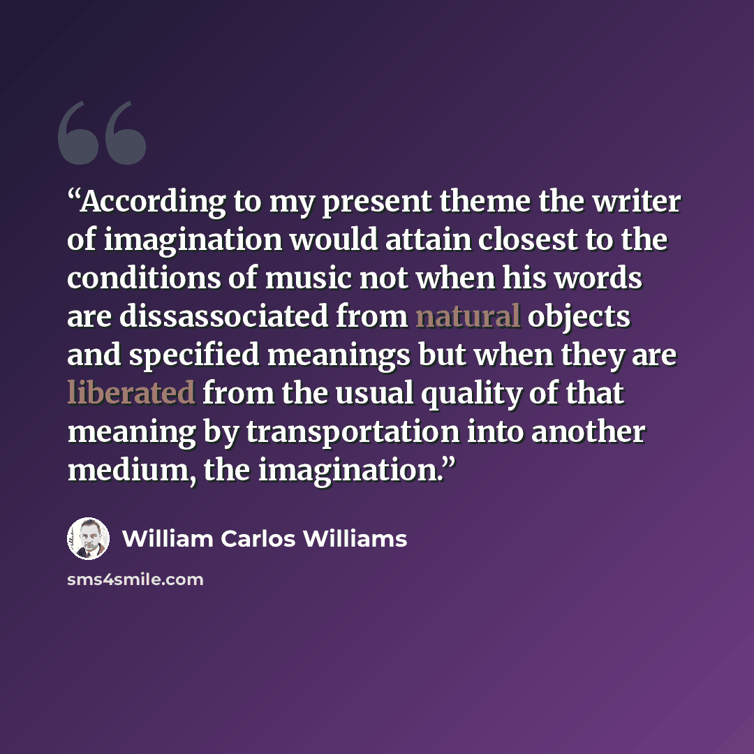 “According to my present theme the writer of imagination would attain closest to the conditions of music not when his words are dissassociated from natural objects and specified meanings but when they are liberated from the usual quality of that meaning by transportation into another medium, the…” quote by William Carlos Williams