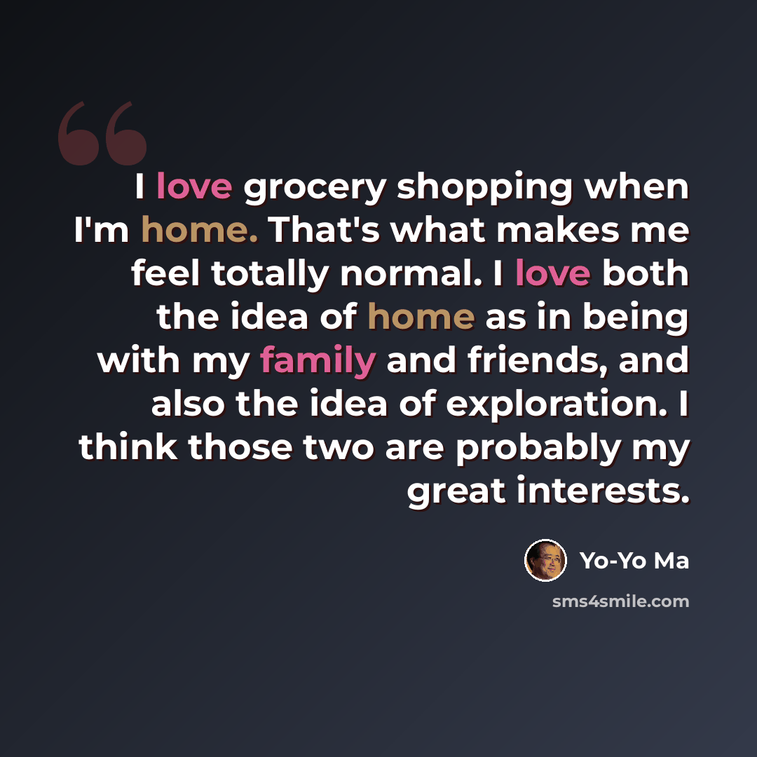 “I love grocery shopping when I'm home. That's what makes me feel totally normal. I love both the idea of home as in being with my family and friends, and also the idea of exploration. I think those two are probably my great interests.” quote by Yo-Yo Ma