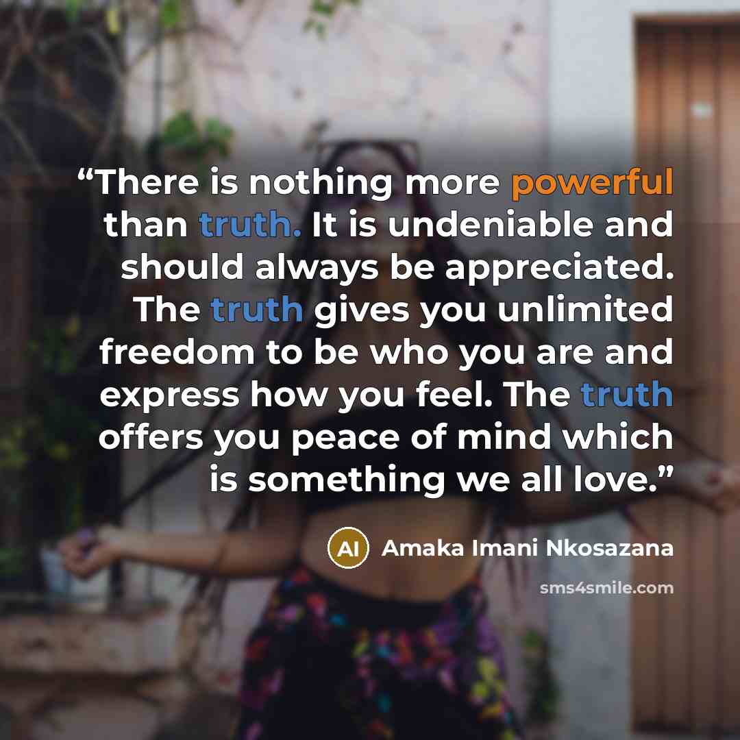 “There is nothing more powerful than truth. It is undeniable and should always be appreciated. The truth gives you unlimited freedom to be who you are and express how you feel. The truth offers you peace of mind which is something we all love.” quote by Amaka Imani Nkosazana