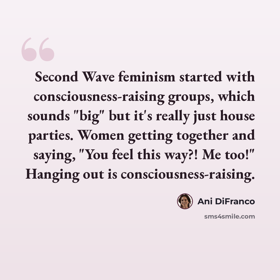 “Second Wave feminism started with consciousness-raising groups, which sounds "big" but it's really just house parties. Women getting together and saying, "You feel this way?! Me too!" Hanging out is consciousness-raising.” quote by Ani DiFranco