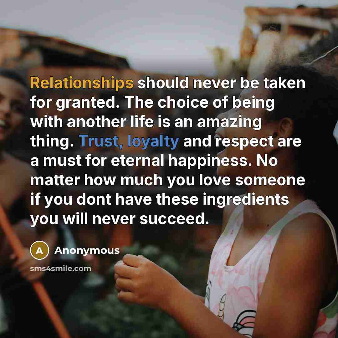 “Relationships should never be taken for granted. The choice of being with another life is an amazing thing. Trust, loyalty and respect are a must for eternal happiness. No matter how much you love someone if you dont have these ingredients you will never succeed.” quote by Anonymous