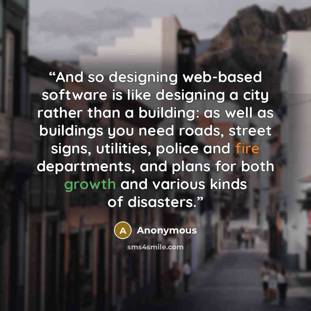 “And so designing web-based software is like designing a city rather than a building: as well as buildings you need roads, street signs, utilities, police and fire departments, and plans for both growth and various kinds of disasters.” quote by Anonymous