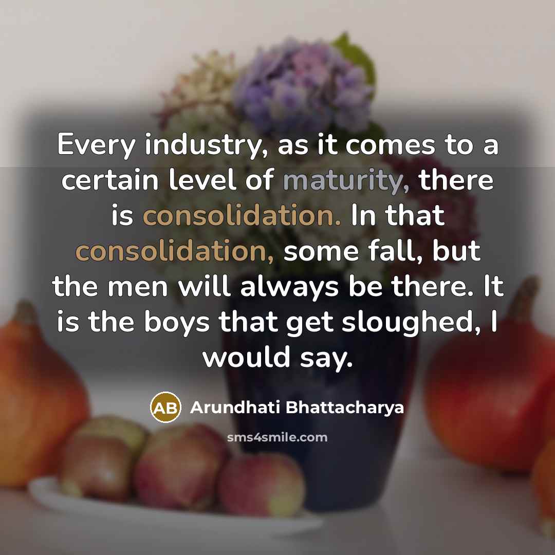 “Every industry, as it comes to a certain level of maturity, there is consolidation. In that consolidation, some fall, but the men will always be there. It is the boys that get sloughed, I would say.” quote by Arundhati Bhattacharya