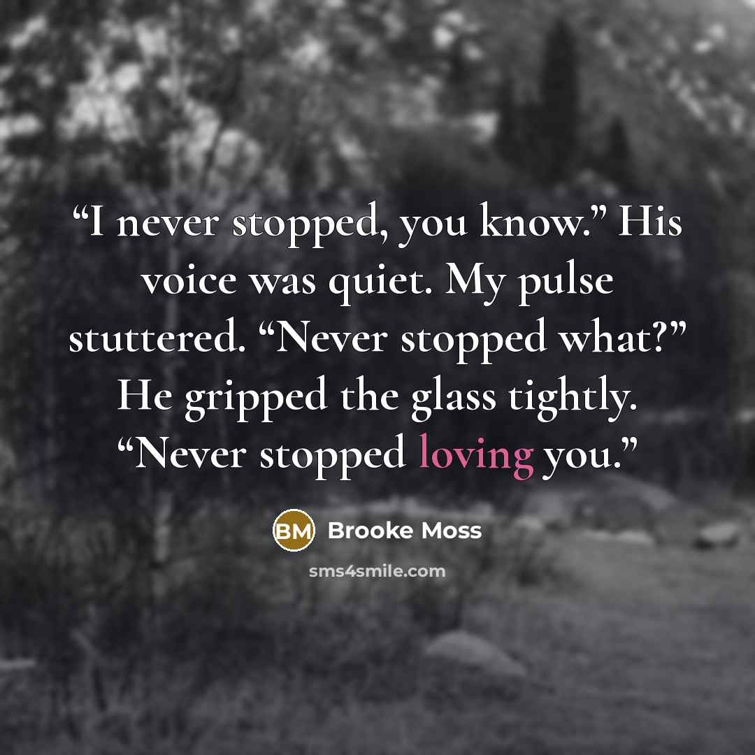“I never stopped, you know.” His voice was quiet. My pulse stuttered. “Never stopped what?” He gripped the glass tightly. “Never stopped loving you.” quote by Brooke Moss