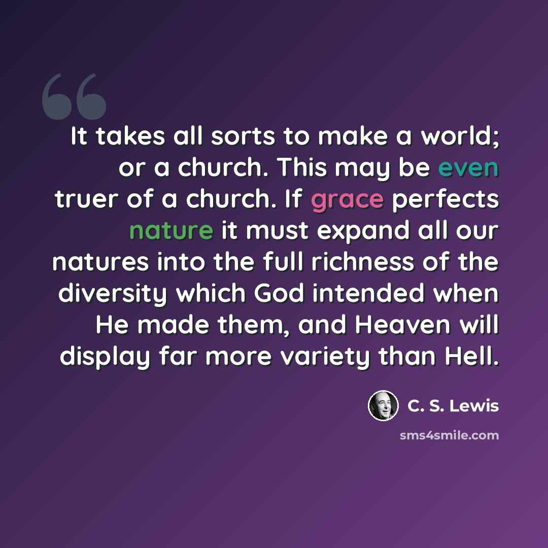 “It takes all sorts to make a world; or a church. This may be even truer of a church. If grace perfects nature it must expand all our natures into the full richness of the diversity which God intended when He made them, and Heaven will display far more variety than Hell.” quote by C. S. Lewis
