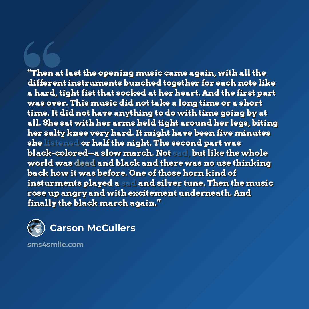 “Then at last the opening music came again, with all the different instruments bunched together for each note like a hard, tight fist that socked at her heart. And the first part was over. This music did not take a long time or a short time. It did not have anything to do with time going by at all…” quote by Carson McCullers