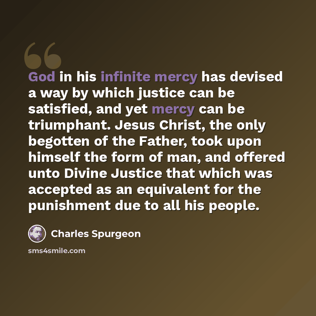 “God in his infinite mercy has devised a way by which justice can be satisfied, and yet mercy can be triumphant. Jesus Christ, the only begotten of the Father, took upon himself the form of man, and offered unto Divine Justice that which was accepted as an equivalent for the punishment due to all…” quote by Charles Spurgeon