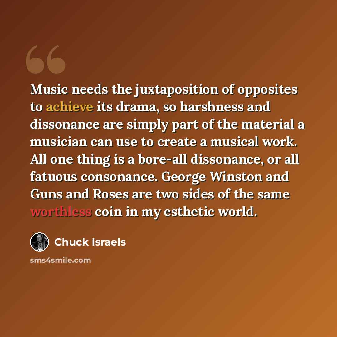 “Music needs the juxtaposition of opposites to achieve its drama, so harshness and dissonance are simply part of the material a musician can use to create a musical work. All one thing is a bore-all dissonance, or all fatuous consonance. George Winston and Guns and Roses are two sides of the same…” quote by Chuck Israels