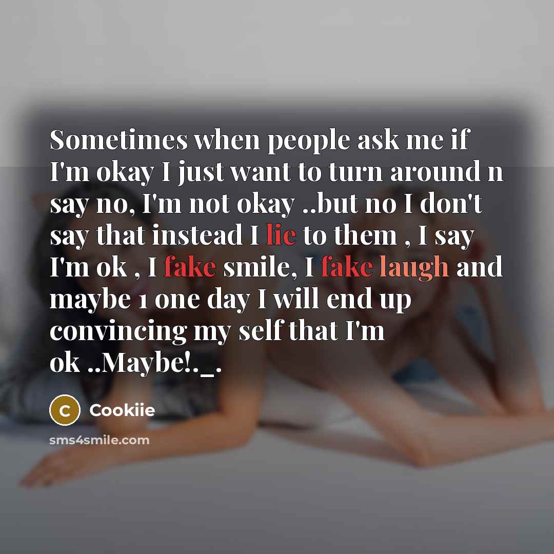 “Sometimes when people ask me if I'm okay I just want to turn around n say no, I'm not okay ..but no I don't say that instead I lie to them , I say I'm ok , I fake smile, I fake laugh and maybe 1 one day I will end up convincing my self that I'm ok ..Maybe!._.” quote by Cookiie