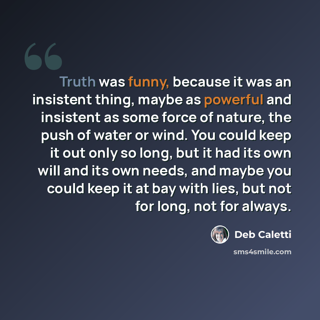 “Truth was funny, because it was an insistent thing, maybe as powerful and insistent as some force of nature, the push of water or wind. You could keep it out only so long, but it had its own will and its own needs, and maybe you could keep it at bay with lies, but not for long, not for always.” quote by Deb Caletti
