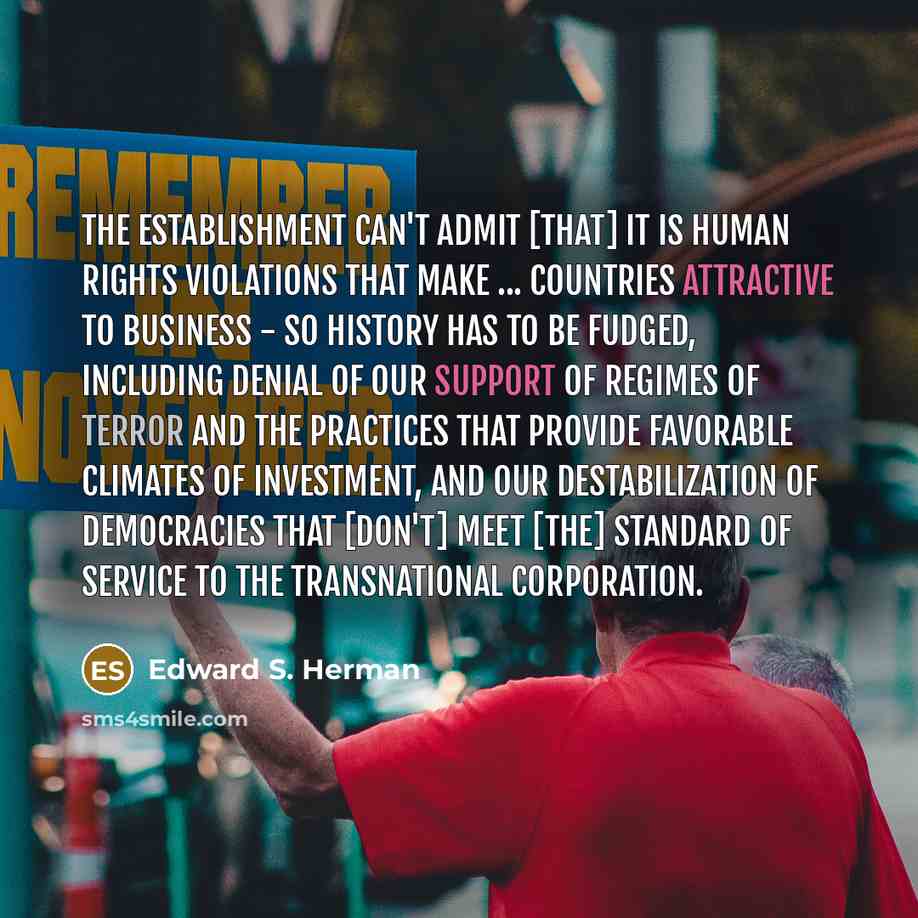 “The establishment can't admit [that] it is human rights violations that make ... countries attractive to business - so history has to be fudged, including denial of our support of regimes of terror and the practices that provide favorable climates of investment, and our destabilization of…” quote by Edward S. Herman