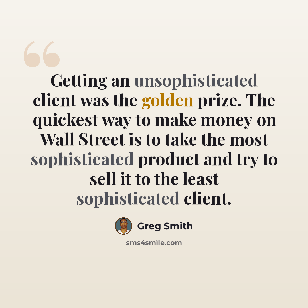“Getting an unsophisticated client was the golden prize. The quickest way to make money on Wall Street is to take the most sophisticated product and try to sell it to the least sophisticated client.” quote by Greg Smith