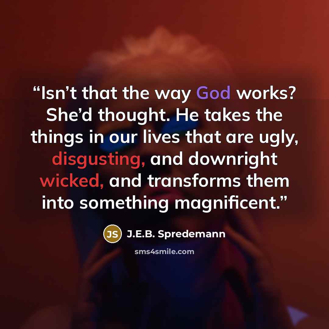 “Isn’t that the way God works? She’d thought. He takes the things in our lives that are ugly, disgusting, and downright wicked, and transforms them into something magnificent.” quote by J.E.B. Spredemann