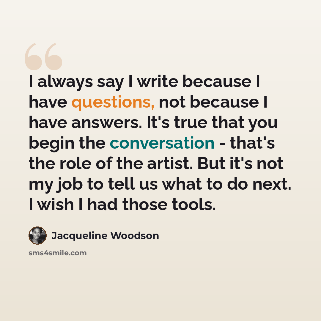 “I always say I write because I have questions, not because I have answers. It's true that you begin the conversation - that's the role of the artist. But it's not my job to tell us what to do next. I wish I had those tools.” quote by Jacqueline Woodson