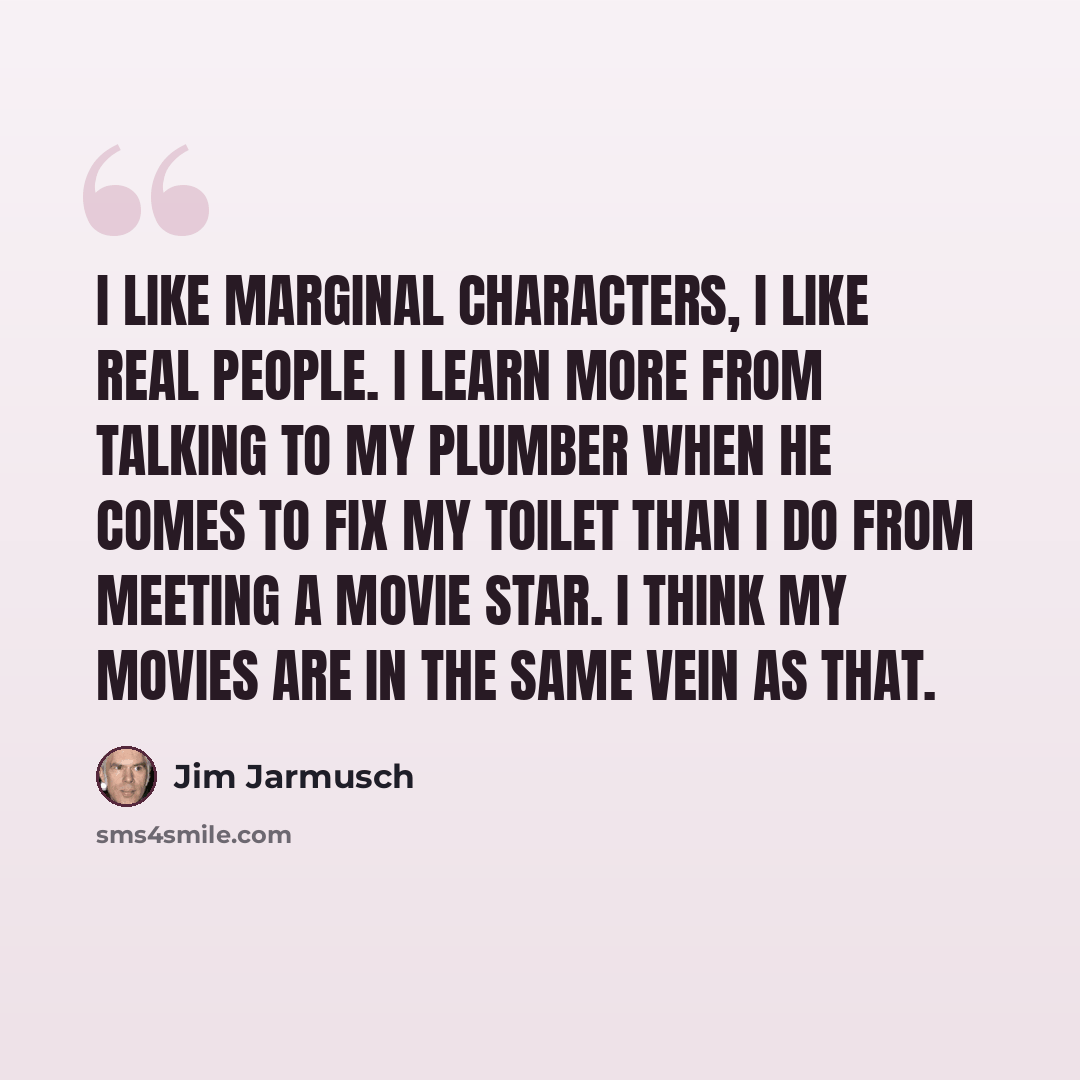“I like marginal characters, I like real people. I learn more from talking to my plumber when he comes to fix my toilet than I do from meeting a movie star. I think my movies are in the same vein as that.” quote by Jim Jarmusch