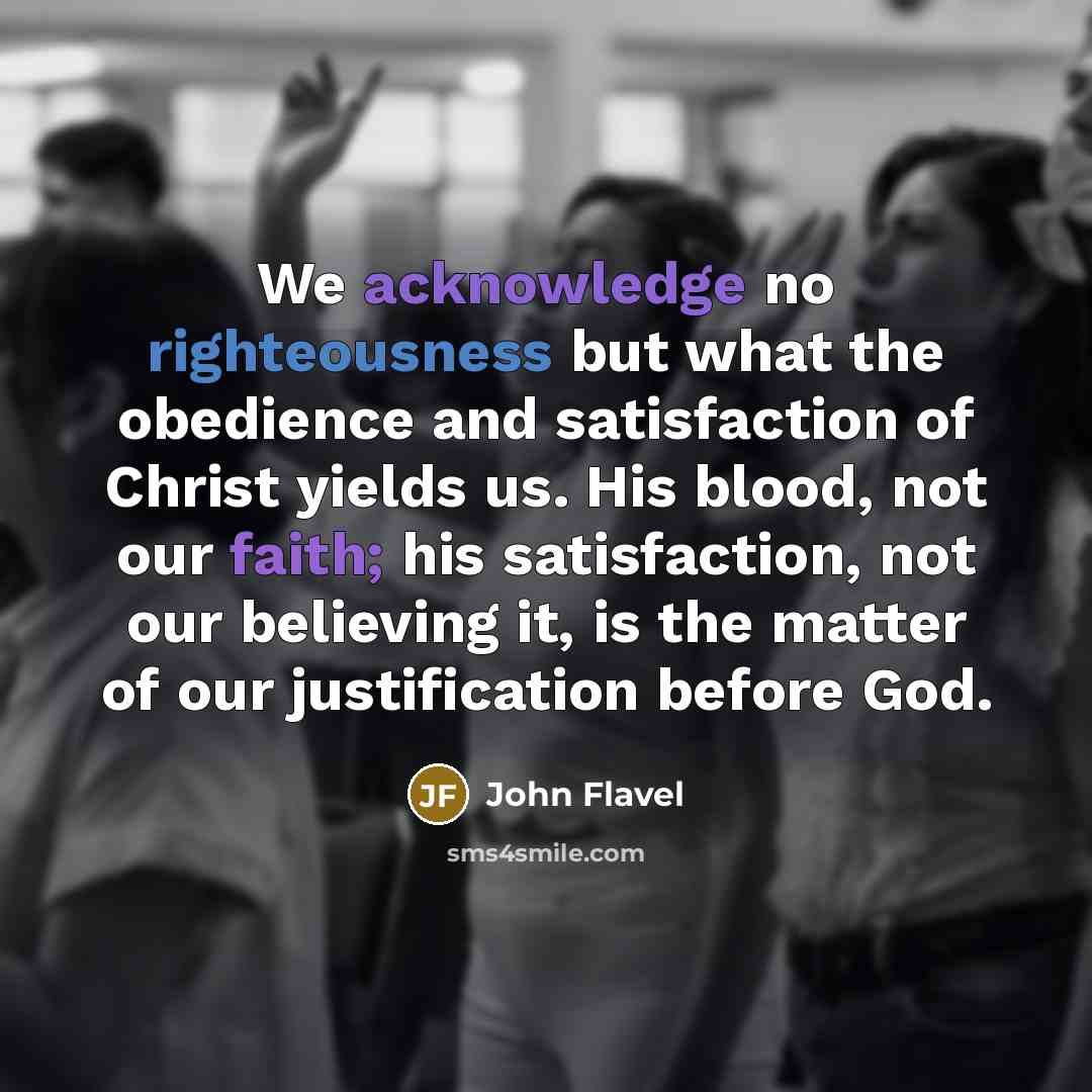 “We acknowledge no righteousness but what the obedience and satisfaction of Christ yields us. His blood, not our faith; his satisfaction, not our believing it, is the matter of our justification before God.” quote by John Flavel
