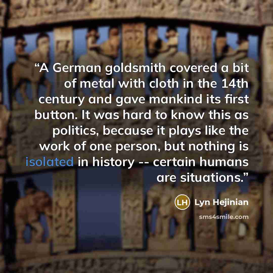 “A German goldsmith covered a bit of metal with cloth in the 14th century and gave mankind its first button. It was hard to know this as politics, because it plays like the work of one person, but nothing is isolated in history -- certain humans are situations.” quote by Lyn Hejinian