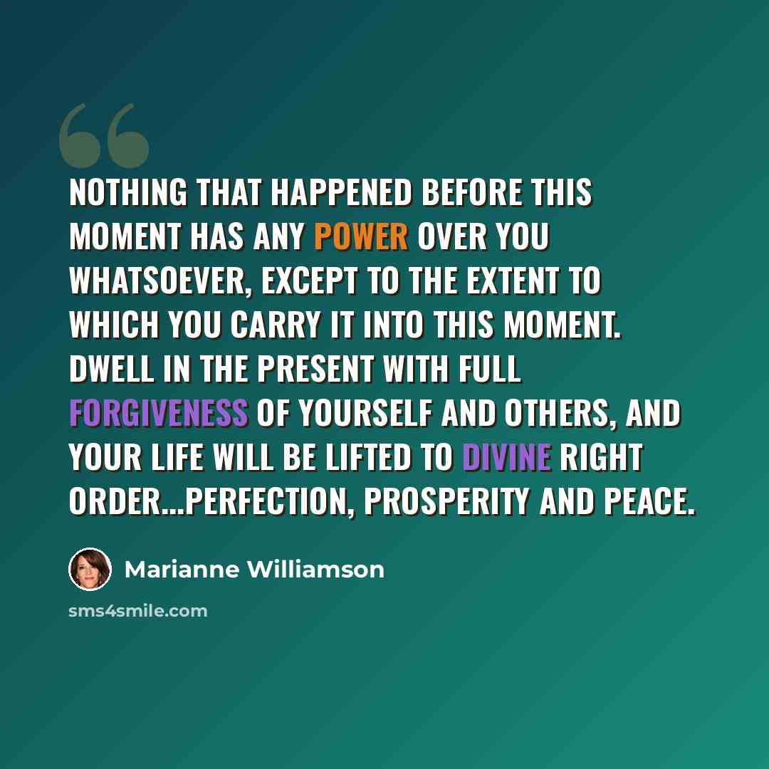 “Nothing that happened before this moment has any power over you whatsoever, except to the extent to which you carry it into this moment. Dwell in the present with full forgiveness of yourself and others, and your life will be lifted to divine right order...perfection, prosperity and peace.” quote by Marianne Williamson