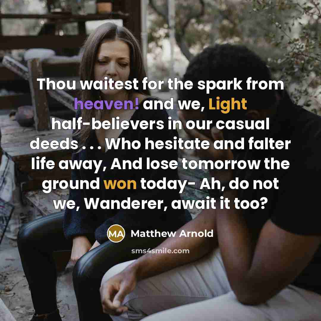 “Thou waitest for the spark from heaven! and we, Light half-believers in our casual deeds . . . Who hesitate and falter life away, And lose tomorrow the ground won today- Ah, do not we, Wanderer, await it too?” quote by Matthew Arnold