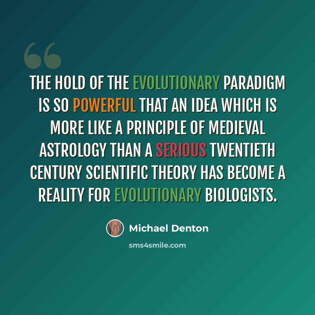“The hold of the evolutionary paradigm is so powerful that an idea which is more like a principle of medieval astrology than a serious twentieth century scientific theory has become a reality for evolutionary biologists.” quote by Michael Denton