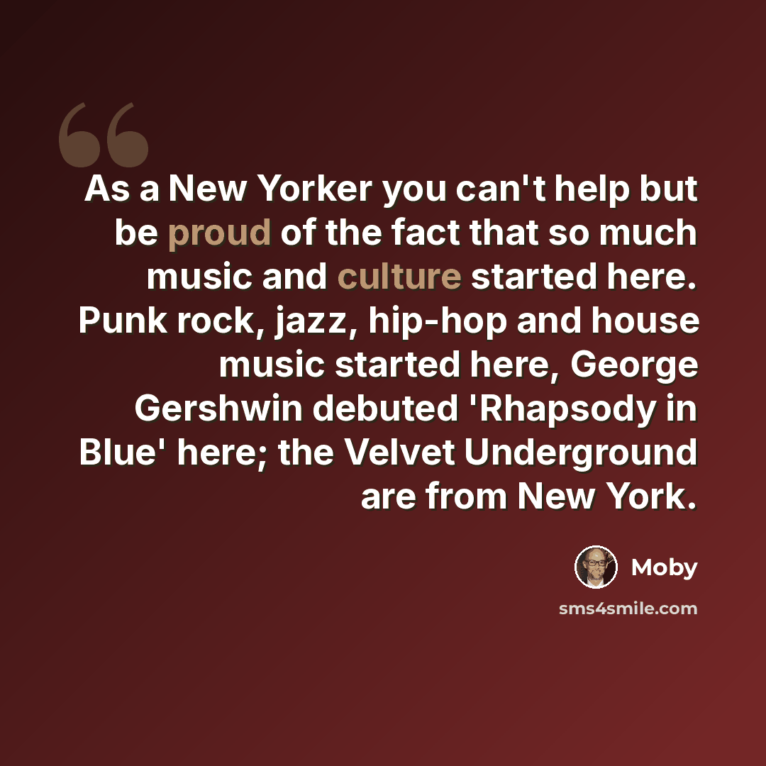 “As a New Yorker you can't help but be proud of the fact that so much music and culture started here. Punk rock, jazz, hip-hop and house music started here, George Gershwin debuted 'Rhapsody in Blue' here; the Velvet Underground are from New York.” quote by Moby