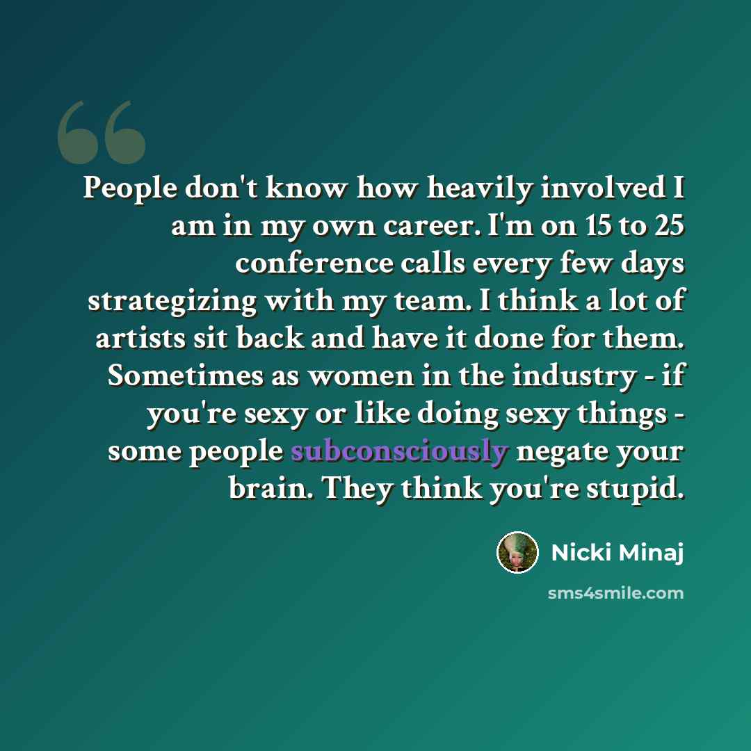 “People don't know how heavily involved I am in my own career. I'm on 15 to 25 conference calls every few days strategizing with my team. I think a lot of artists sit back and have it done for them. Sometimes as women in the industry - if you're sexy or like doing sexy things - some people…” quote by Nicki Minaj