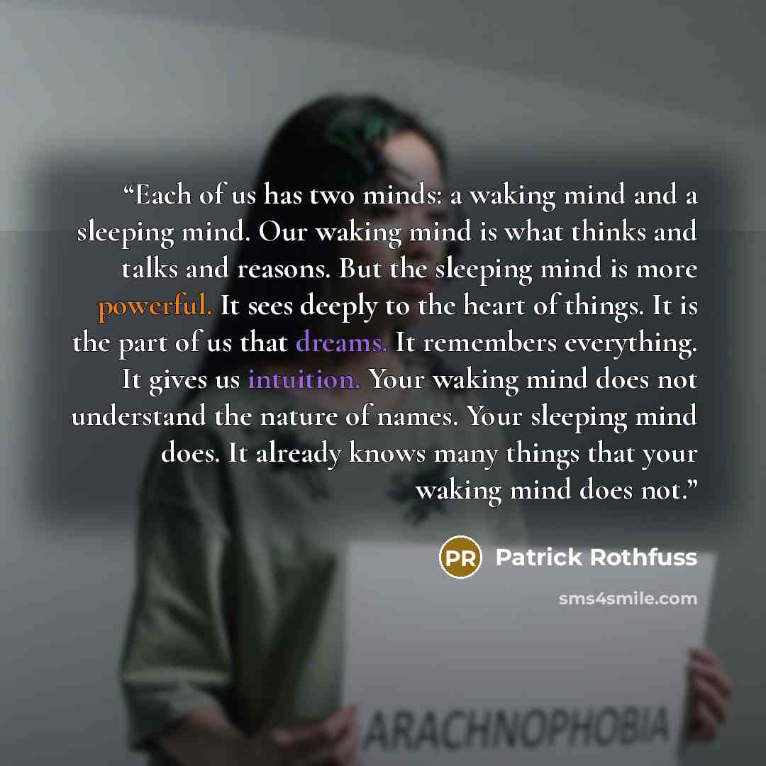 “Each of us has two minds: a waking mind and a sleeping mind. Our waking mind is what thinks and talks and reasons. But the sleeping mind is more powerful. It sees deeply to the heart of things. It is the part of us that dreams. It remembers everything. It gives us intuition. Your waking mind does…” quote by Patrick Rothfuss