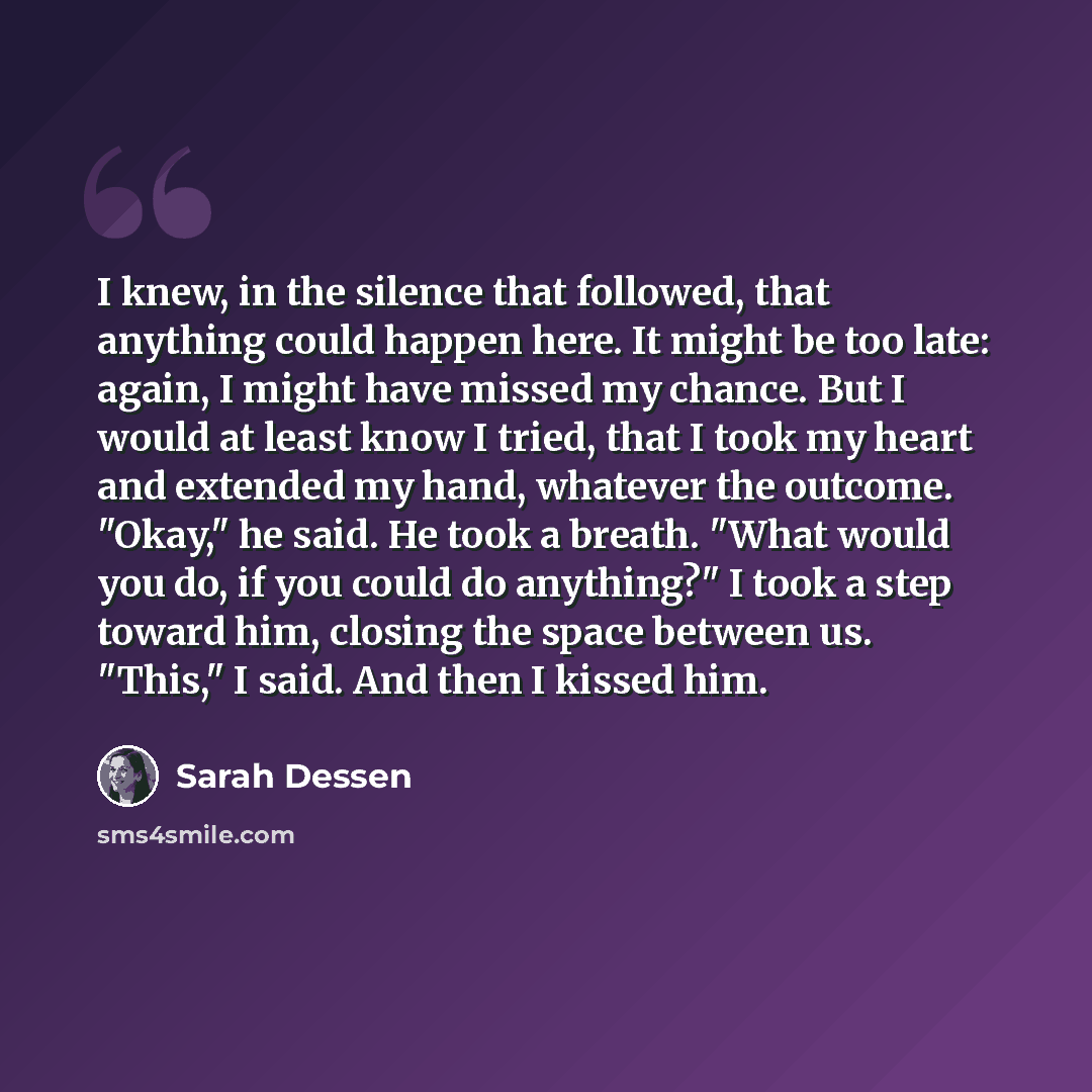 “I knew, in the silence that followed, that anything could happen here. It might be too late: again, I might have missed my chance. But I would at least know I tried, that I took my heart and extended my hand, whatever the outcome. "Okay," he said. He took a breath. "What would you do, if you could…” quote by Sarah Dessen