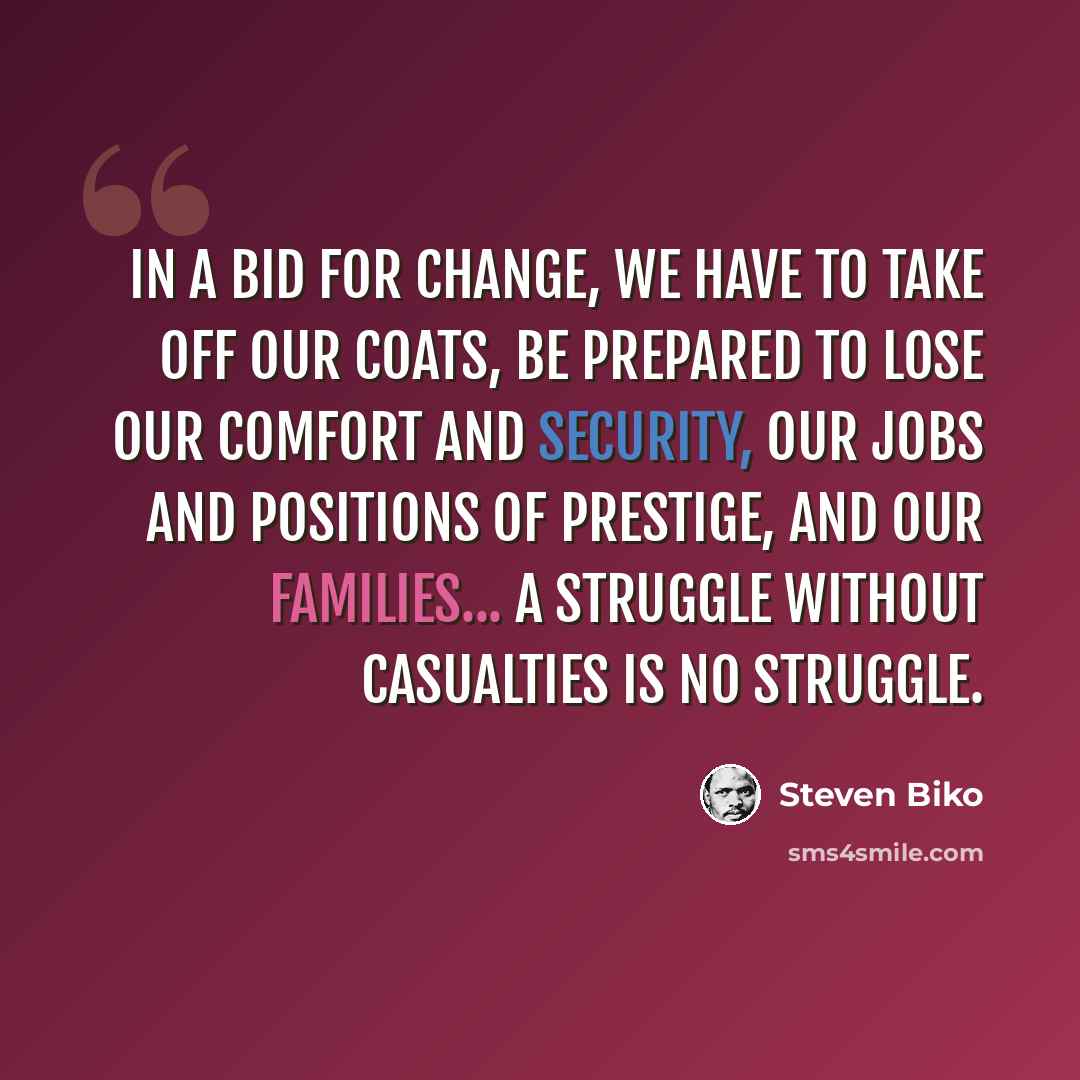 “In a bid for change, we have to take off our coats, be prepared to lose our comfort and security, our jobs and positions of prestige, and our families... A struggle without casualties is no struggle.” quote by Steven Biko