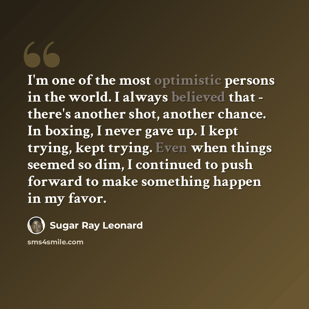 “I'm one of the most optimistic persons in the world. I always believed that - there's another shot, another chance. In boxing, I never gave up. I kept trying, kept trying. Even when things seemed so dim, I continued to push forward to make something happen in my favor.” quote by Sugar Ray Leonard