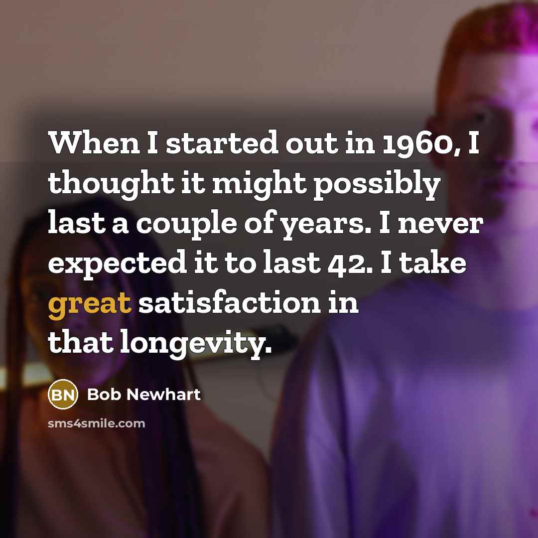 “When I started out in 1960, I thought it might possibly last a couple of years. I never expected it to last 42. I take great satisfaction in that longevity.” quote by Bob Newhart