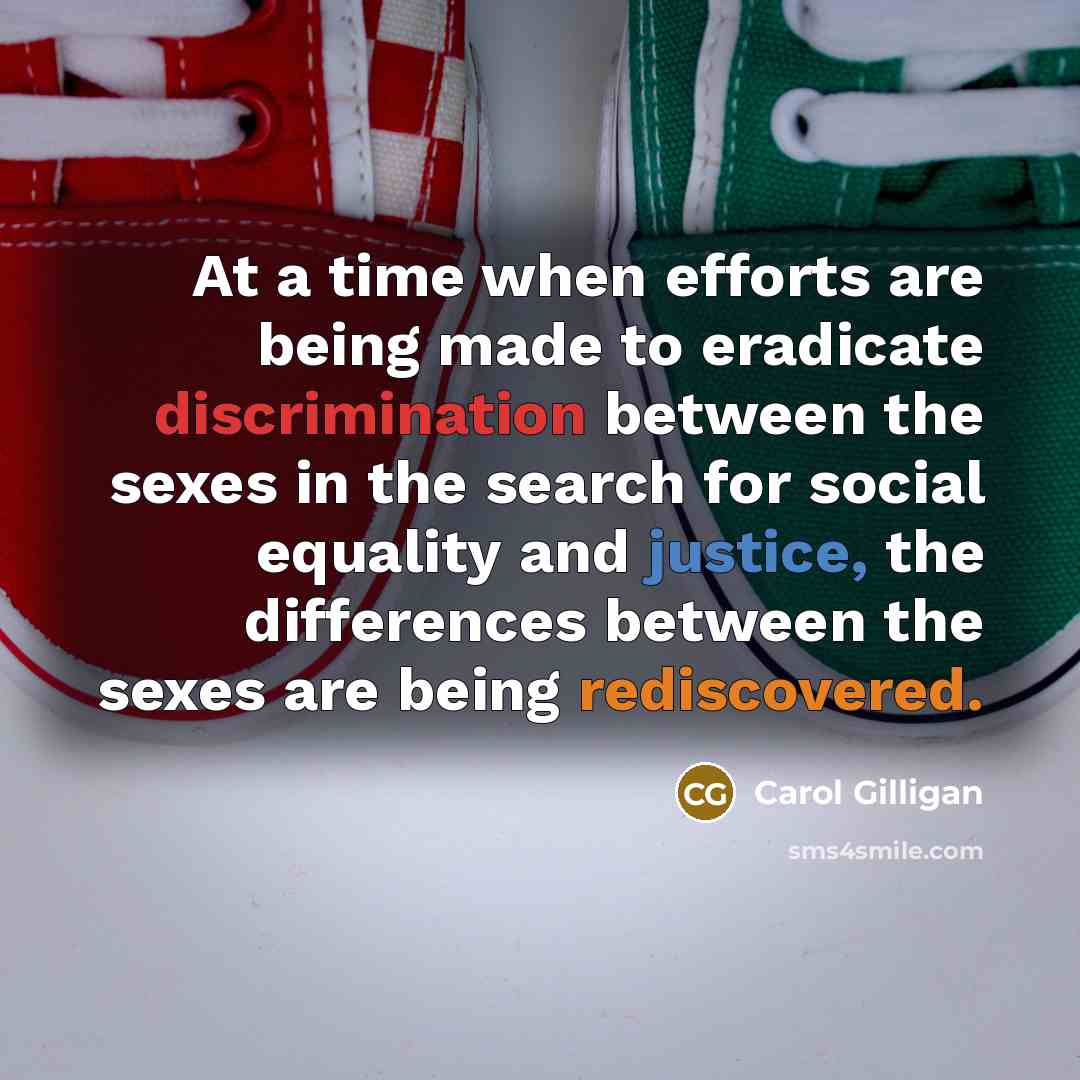 “At a time when efforts are being made to eradicate discrimination between the sexes in the search for social equality and justice, the differences between the sexes are being rediscovered.” quote by Carol Gilligan