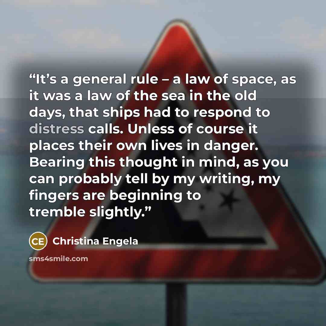 “It’s a general rule – a law of space, as it was a law of the sea in the old days, that ships had to respond to distress calls. Unless of course it places their own lives in danger. Bearing this thought in mind, as you can probably tell by my writing, my fingers are beginning to tremble slightly.” quote by Christina Engela