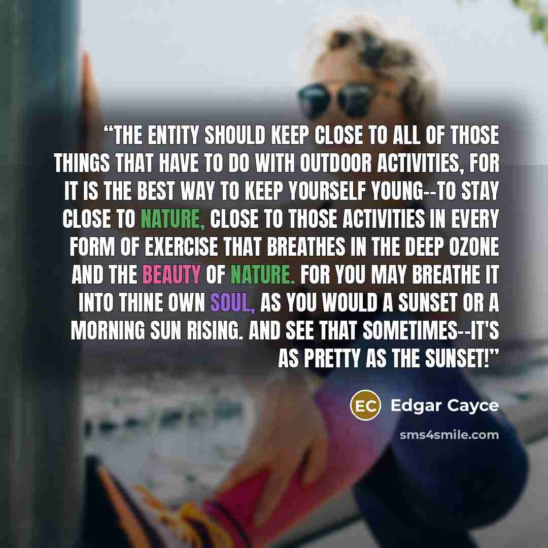“The entity should keep close to all of those things that have to do with outdoor activities, for it is the best way to keep yourself young--to stay close to nature, close to those activities in every form of exercise that breathes in the deep ozone and the beauty of nature. For you may breathe it…” quote by Edgar Cayce