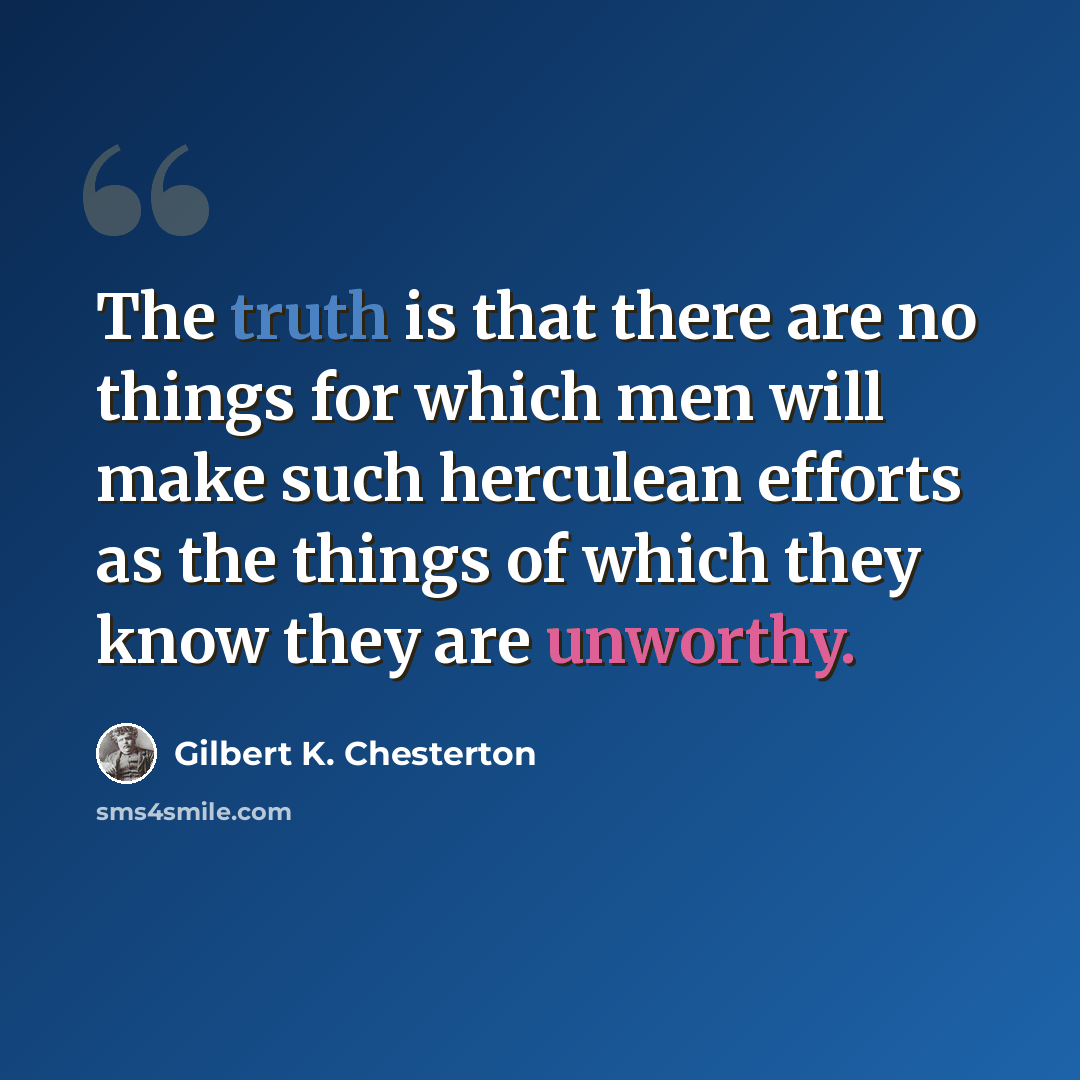 “The truth is that there are no things for which men will make such herculean efforts as the things of which they know they are unworthy.” quote by Gilbert K. Chesterton