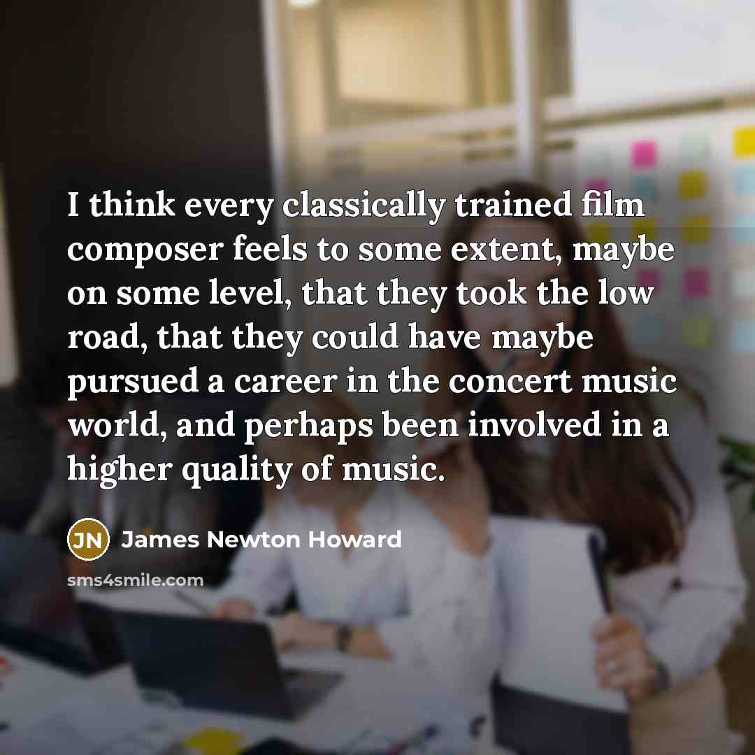 “I think every classically trained film composer feels to some extent, maybe on some level, that they took the low road, that they could have maybe pursued a career in the concert music world, and perhaps been involved in a higher quality of music.” quote by James Newton Howard