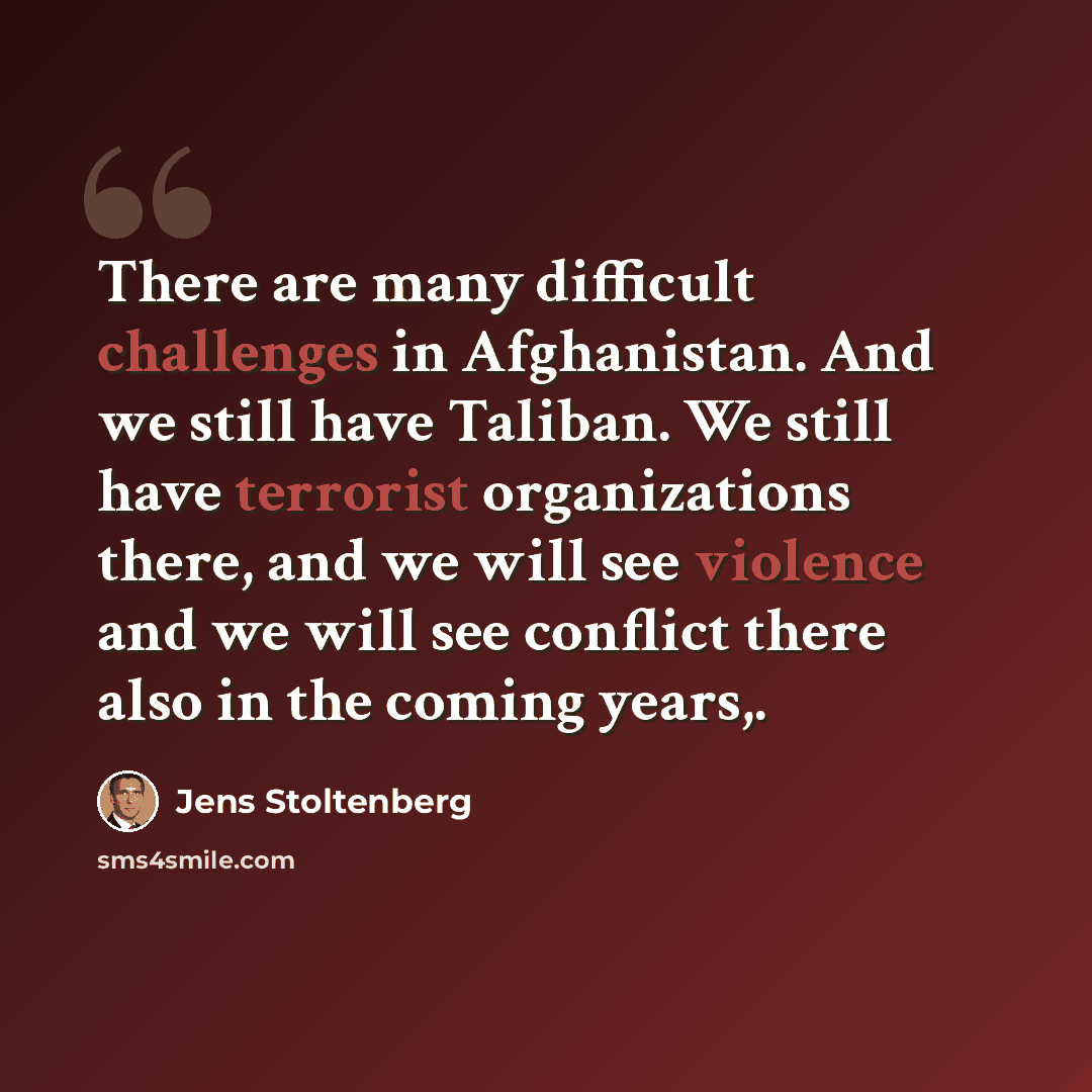 “There are many difficult challenges in Afghanistan. And we still have Taliban. We still have terrorist organizations there, and we will see violence and we will see conflict there also in the coming years,.” quote by Jens Stoltenberg