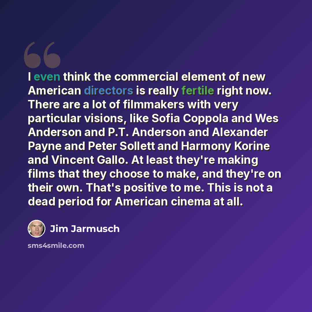 “I even think the commercial element of new American directors is really fertile right now. There are a lot of filmmakers with very particular visions, like Sofia Coppola and Wes Anderson and P.T. Anderson and Alexander Payne and Peter Sollett and Harmony Korine and Vincent Gallo. At least they're…” quote by Jim Jarmusch