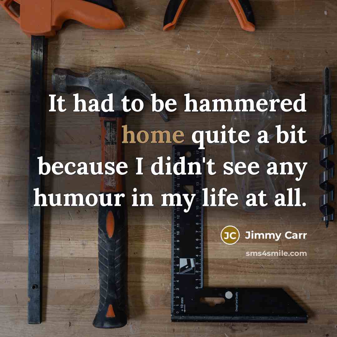 “It had to be hammered home quite a bit because I didn't see any humour in my life at all.” quote by Jimmy Carr