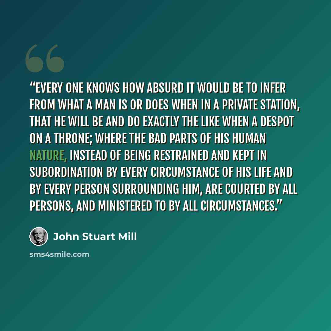 “Every one knows how absurd it would be to infer from what a man is or does when in a private station, that he will be and do exactly the like when a despot on a throne; where the bad parts of his human nature, instead of being restrained and kept in subordination by every circumstance of his life…” quote by John Stuart Mill