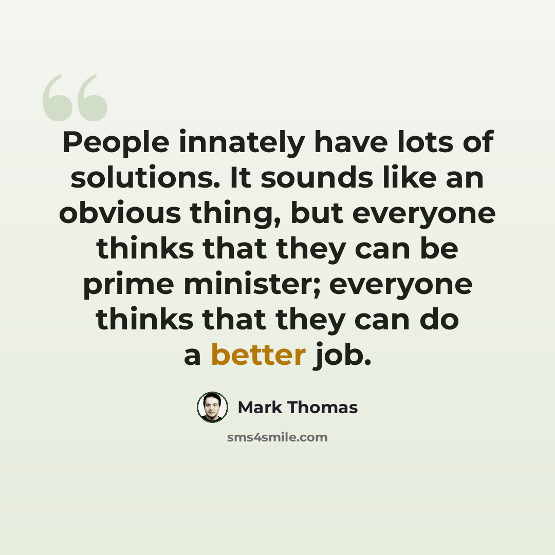 “People innately have lots of solutions. It sounds like an obvious thing, but everyone thinks that they can be prime minister; everyone thinks that they can do a better job.” quote by Mark Thomas