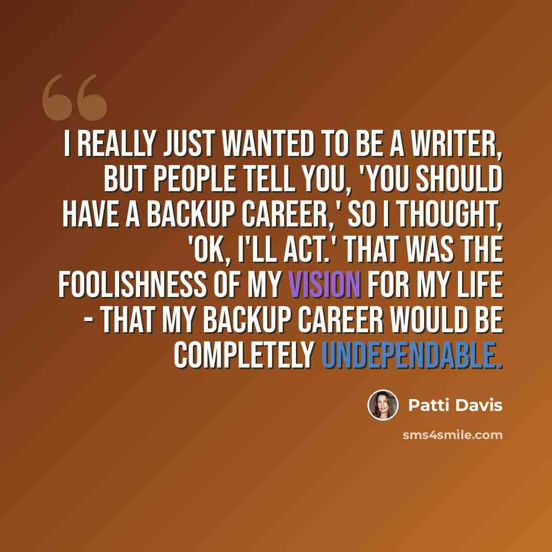 “I really just wanted to be a writer, but people tell you, 'You should have a backup career,' so I thought, 'OK, I'll act.' That was the foolishness of my vision for my life - that my backup career would be completely undependable.” quote by Patti Davis