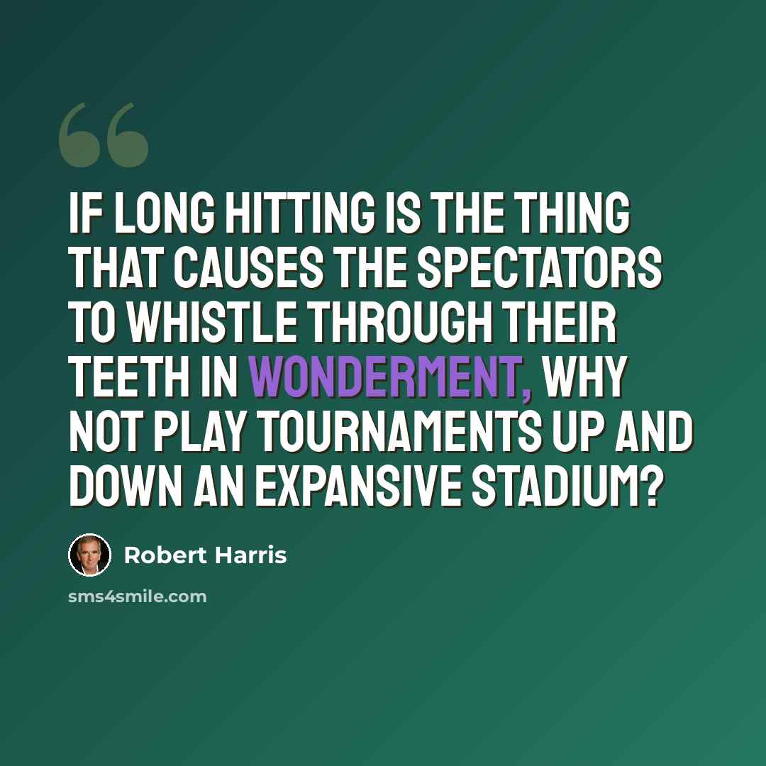 “If long hitting is the thing that causes the spectators to whistle through their teeth in wonderment, why not play tournaments up and down an expansive stadium?” quote by Robert Harris