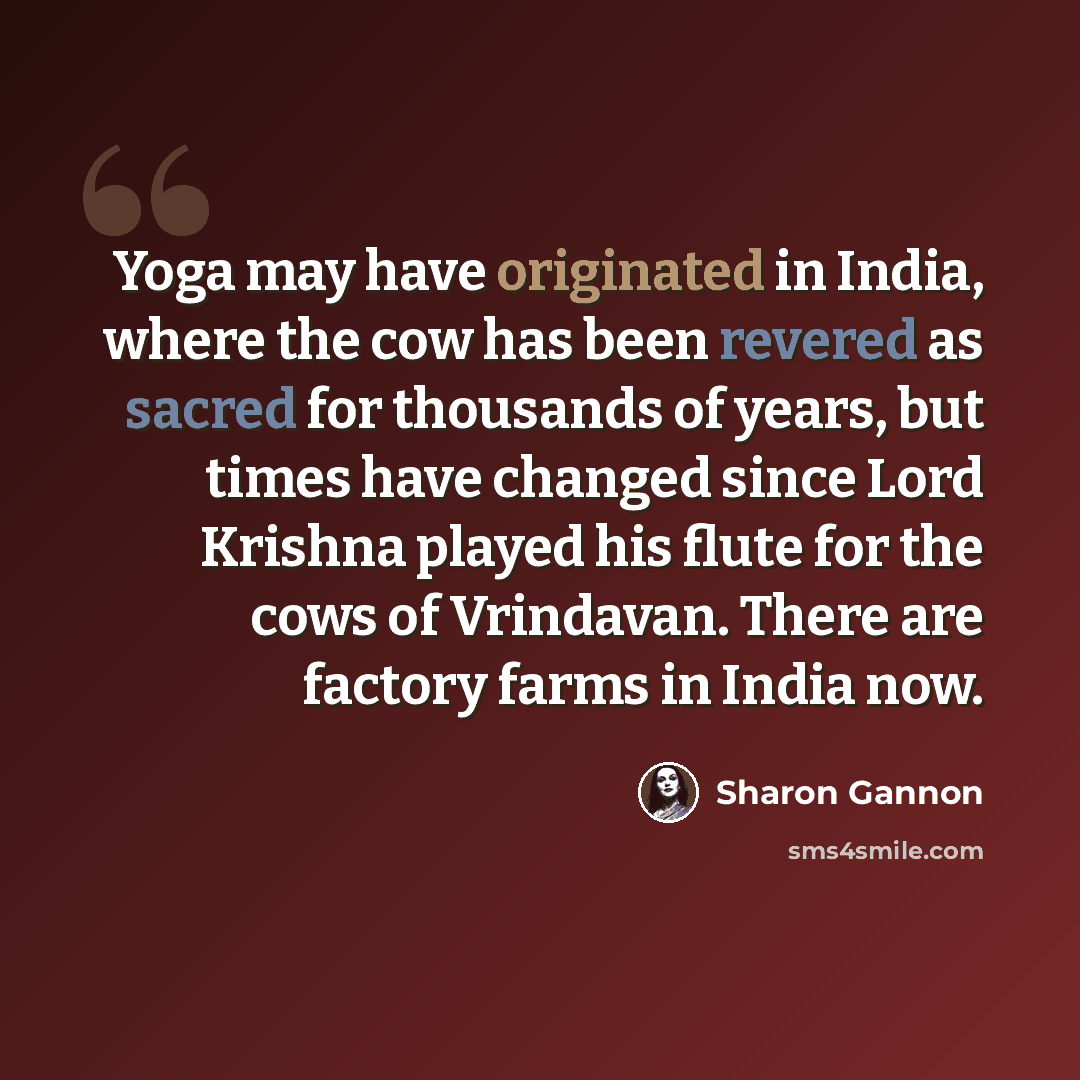 “Yoga may have originated in India, where the cow has been revered as sacred for thousands of years, but times have changed since Lord Krishna played his flute for the cows of Vrindavan. There are factory farms in India now.” quote by Sharon Gannon