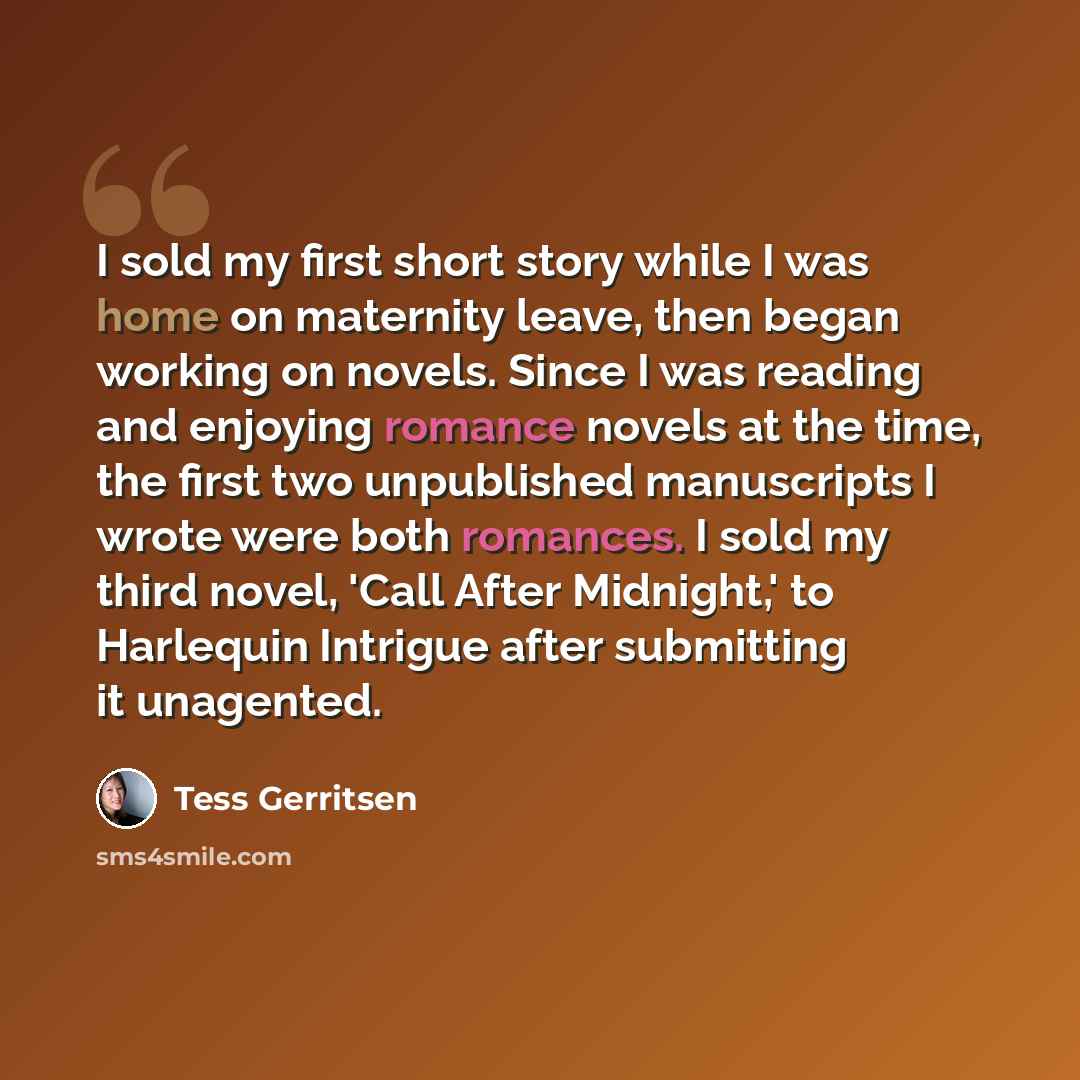 “I sold my first short story while I was home on maternity leave, then began working on novels. Since I was reading and enjoying romance novels at the time, the first two unpublished manuscripts I wrote were both romances. I sold my third novel, 'Call After Midnight,' to Harlequin Intrigue after…” quote by Tess Gerritsen