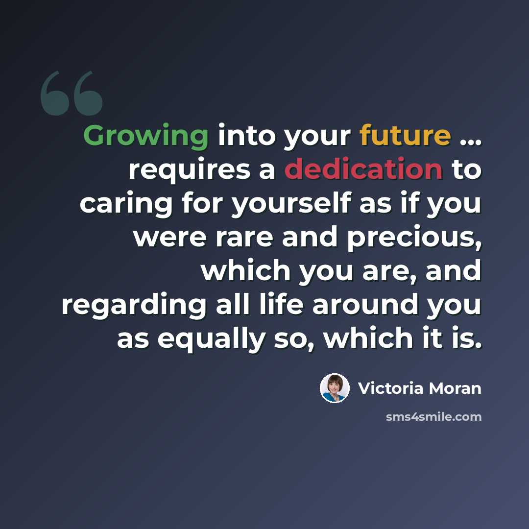 “Growing into your future ... requires a dedication to caring for yourself as if you were rare and precious, which you are, and regarding all life around you as equally so, which it is.” quote by Victoria Moran