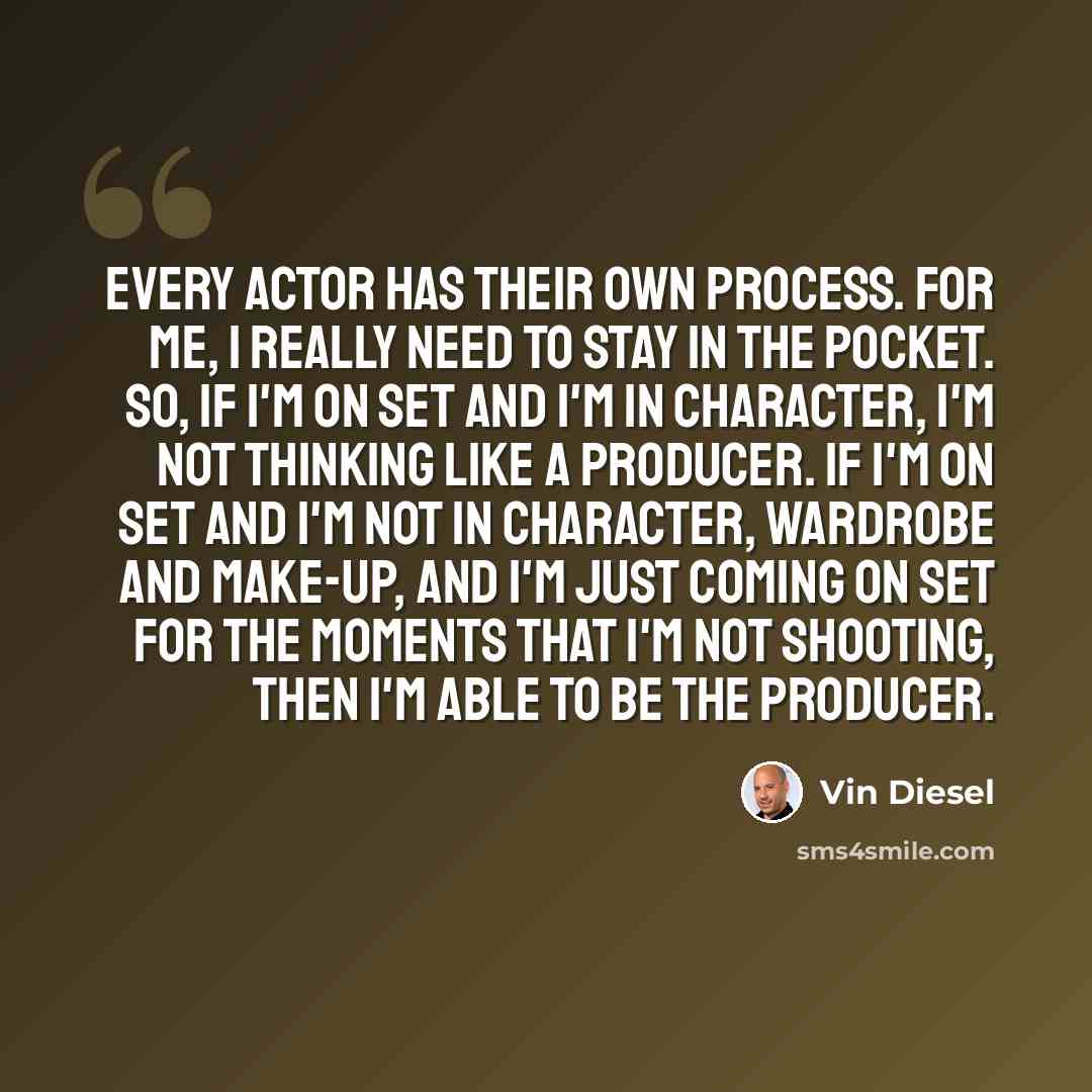 “Every actor has their own process. For me, I really need to stay in the pocket. So, if I'm on set and I'm in character, I'm not thinking like a producer. If I'm on set and I'm not in character, wardrobe and make-up, and I'm just coming on set for the moments that I'm not shooting, then I'm able to…” quote by Vin Diesel