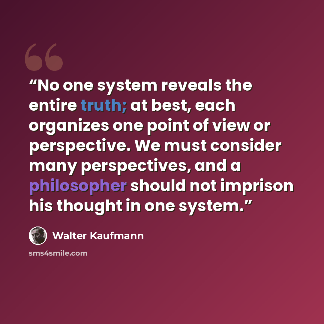 “No one system reveals the entire truth; at best, each organizes one point of view or perspective. We must consider many perspectives, and a philosopher should not imprison his thought in one system.” quote by Walter Kaufmann