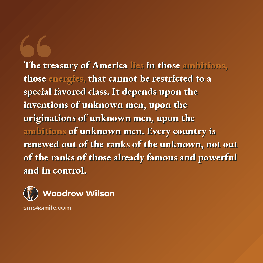 “The treasury of America lies in those ambitions, those energies, that cannot be restricted to a special favored class. It depends upon the inventions of unknown men, upon the originations of unknown men, upon the ambitions of unknown men. Every country is renewed out of the ranks of the unknown…” quote by Woodrow Wilson